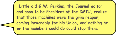 Little did G.W. Perkins, the Journal editor and soon to be President of the CMIU, realize that those machines were the grim reaper, coming inexorably for his Union, and nothing he or the members could do could stop them.