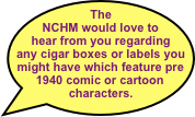 The NCHM would love to hear from you regarding any cigar boxes or labels you might have which feature pre 1940 comic or cartoon characters.
