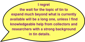 I regret the wait for the topic of tin to expand much beyond what is currently available will be a long one, unless I find knowledgeable help from collectors and researchers with a strong background in tin details.