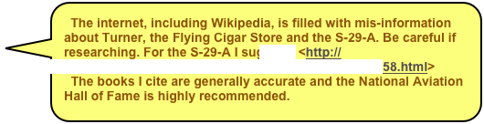 The internet, including Wikipedia, is filled with mis-information about Turner, the Flying Cigar Store and the S-29-A. Be careful if researching. For the S-29-A I suggest: <http://mlsandy.home.tsixroads.com/Corinth_MLSANDY/rt158.html>
  The books I cite are generally accurate and the National Aviation
Hall of Fame is highly recommended.