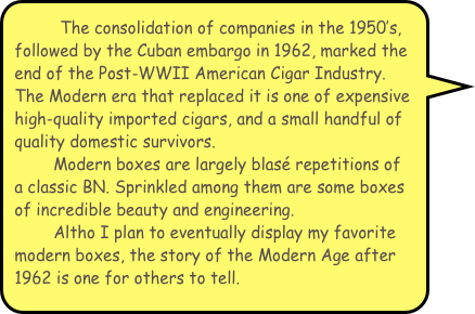         The consolidation of companies in the 1950’s, followed by the Cuban embargo in 1962, marked the end of the Post-WWII American Cigar Industry. The Modern era that replaced it is one of expensive high-quality imported cigars, and a small handful of  quality domestic survivors.
        Modern boxes are largely blasé repetitions of a classic BN. Sprinkled among them are some boxes of incredible beauty and engineering. 
        Altho I plan to eventually display my favorite modern boxes, the story of the Modern Age after 1962 is one for others to tell. 