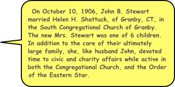 On October 10, 1906, John B. Stewart married Helen H. Shattuck, of Granby, CT, in the South Congregational Church of Granby. The new Mrs. Stewart was one of 6 children. In addition to the care of their ultimately large family, she, like husband John, devoted time to civic and charity affairs while active in both the Congregational Church, and the Order of the Eastern Star. 