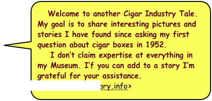   Welcome to another Cigar Industry Tale. 
My goal is to share interesting pictures and stories I have found since asking my first question about cigar boxes in 1952. 
    I don’t claim expertise at everything in my Museum. I’f you can add to a story I’m grateful for your assistance. <Tony@CigarHistory.info>  