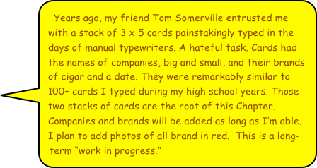 Years ago, my friend Tom Somerville entrusted me with a stack of 3 x 5 cards painstakingly typed in the days of manual typewriters. A hateful task. Cards had the names of companies, big and small, and their brands of cigar and a date. They were remarkably similar to 100+ cards I typed during my high school years. Those two stacks of cards are the root of this Chapter. Companies and brands will be added as long as I’m able. I plan to add photos of all brand in red.  This is a long-term “work in progress.”