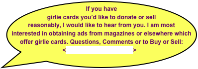 If you have girlie cards you’d like to donate or sell reasonably, I would like to hear from you. I am most interested in obtaining ads from magazines or elsewhere which offer girlie cards. Questions, Comments or to Buy or Sell:  <tony@CigarHistory.info>