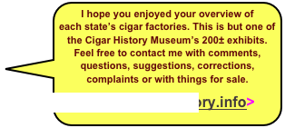 I hope you enjoyed your overview of each state’s cigar factories. This is but one of the Cigar History Museum’s 200± exhibits. Feel free to contact me with comments, questions, suggestions, corrections, complaints or with things for sale.
Tony@CigarHistory.info>