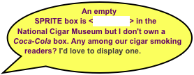 An empty SPRITE box is <on exhibit> in the National Cigar Museum but I don't own a 
Coca-Cola box. Any among our cigar smoking readers? I'd love to display one.

