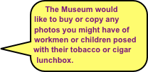 The Museum would like to buy or copy any photos you might have of workmen or children posed with their tobacco or cigar lunchbox.
