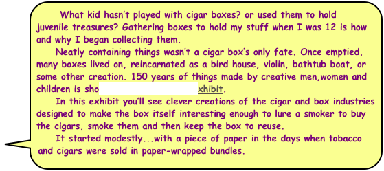    What kid hasn’t played with cigar boxes? or used them to hold juvenile treasures? Gathering boxes to hold my stuff when I was 12 is how and why I began collecting them. 
     Neatly containing things wasn’t a cigar box’s only fate. Once emptied, many boxes lived on, reincarnated as a bird house, violin, bathtub boat, or some other creation. 150 years of things made by creative men,women and children is shown in another NCHM exhibit.
     In this exhibit you’ll see clever creations of the cigar and box industries designed to make the box itself interesting enough to lure a smoker to buy the cigars, smoke them and then keep the box to reuse. 
     It started modestly...with a piece of paper in the days when tobacco and cigars were sold in paper-wrapped bundles.
