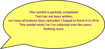    

This exhibit is partially completed. 
Text has not been written, 
nor have all buttons been uploaded. I hoped to finish it in 2014.  
    This exhibit what I’ve I’ve collected over the years.
Nothing more. 