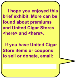 
    i hope you enjoyed this brief exhibit. More can be found about premiums and United Cigar Stores
<here> and <here>. 

  If you have United Cigar Store items or coupons to sell or donate, email:

Tony@CigarMuseum.org