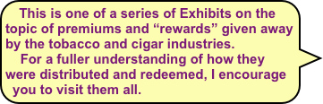 This is one of a series of Exhibits on the topic of premiums and “rewards” given away by the tobacco and cigar industries. 
    For a fuller understanding of how they were distributed and redeemed, I encourage you to visit them all.