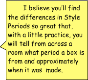         I believe you’ll find the differences in Style Periods so great that, with a little practice, you will tell from across a room what period a box is from and approximately when it was  made.