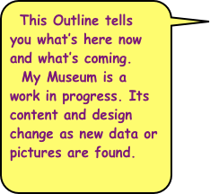 This Outline tells you what’s here now and what’s coming.
  My Museum is a work in progress. Its content and design change as new data or pictures are found.