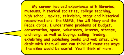   My career involved experience with libraries, museums, historical societies, college teaching, high school, movies, television, stage and historical reconstructions, the USFS, the US Navy and the Peace Corps. I understand problems of budget, conservation, space, volunteers, interns, storage, archiving, as well as buying, selling, trading, exhibiting and publishing books and web sites. I’ve dealt with them all and can think of countless ways the eBox would be useful. You’ll think of more.